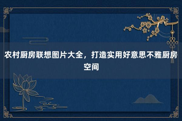 农村厨房联想图片大全，打造实用好意思不雅厨房空间