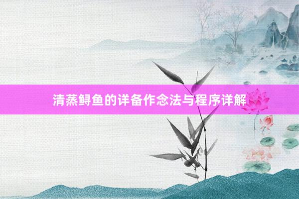 清蒸鲟鱼的详备作念法与程序详解